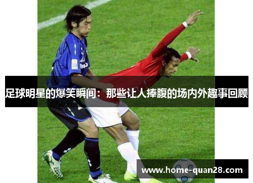 足球明星的爆笑瞬间：那些让人捧腹的场内外趣事回顾