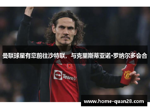曼联球星有意前往沙特联，与克里斯蒂亚诺·罗纳尔多会合